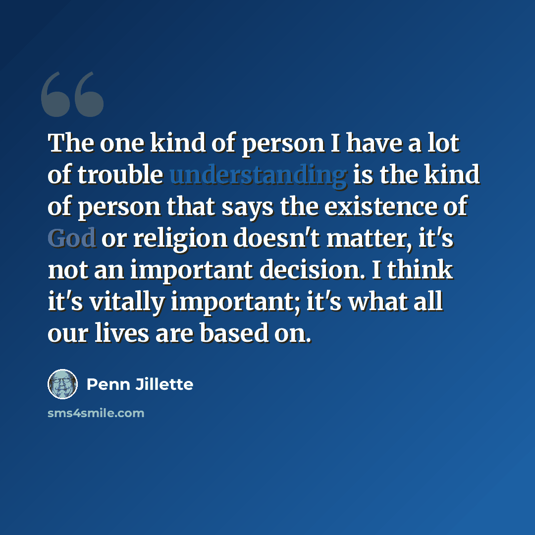 “The one kind of person I have a lot of trouble understanding is the kind of person that says the existence of God or religion doesn't matter, it's not an important decision. I think it's vitally important; it's what all our lives are based on.” quote by Penn Jillette