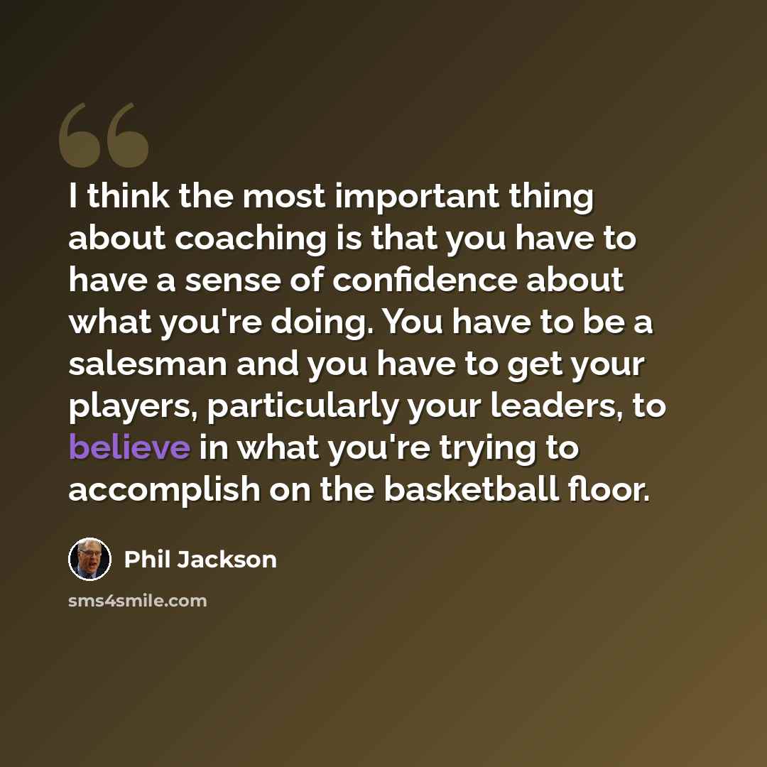 “I think the most important thing about coaching is that you have to have a sense of confidence about what you're doing. You have to be a salesman and you have to get your players, particularly your leaders, to believe in what you're trying to accomplish on the basketball floor.” quote by Phil Jackson