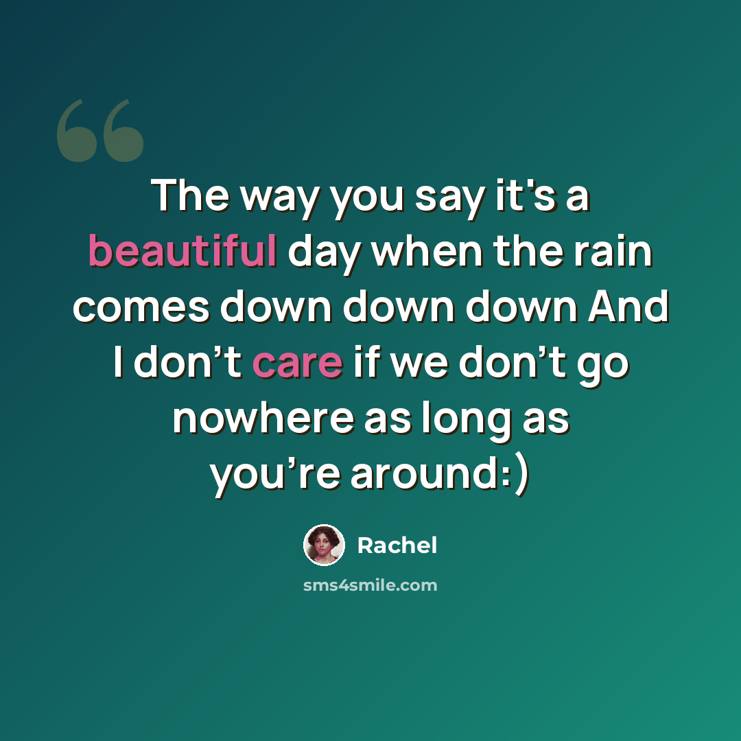 “The way you say it's a beautiful day when the rain comes down down down And I don't care if we don't go nowhere as long as you're around:)” quote by Rachel