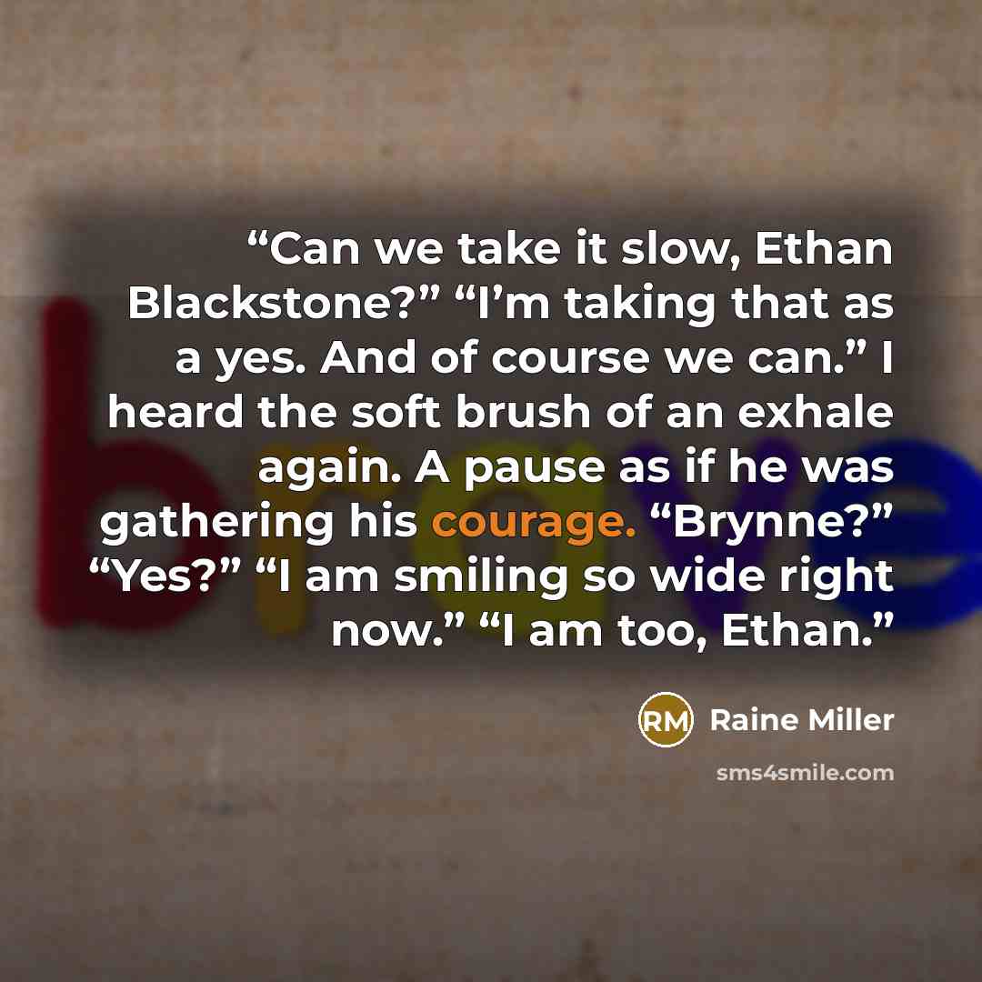 “Can we take it slow, Ethan Blackstone?” “I’m taking that as a yes. And of course we can.” I heard the soft brush of an exhale again. A pause as if he was gathering his courage. “Brynne?” “Yes?” “I am smiling so wide right now.” “I am too, Ethan.” quote by Raine Miller