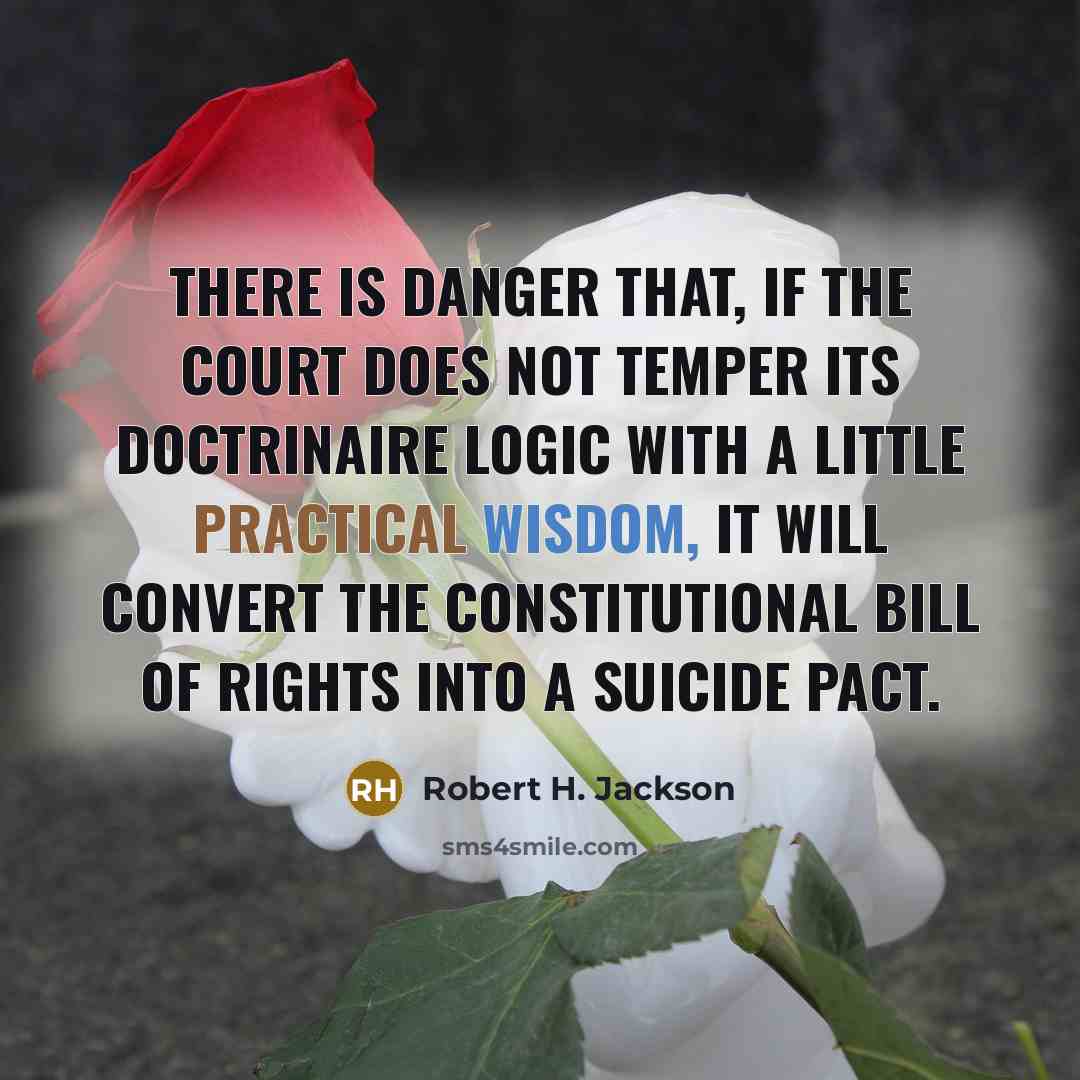 “There is danger that, if the Court does not temper its doctrinaire logic with a little practical wisdom, it will convert the constitutional Bill of Rights into a suicide pact.” quote by Robert H. Jackson
