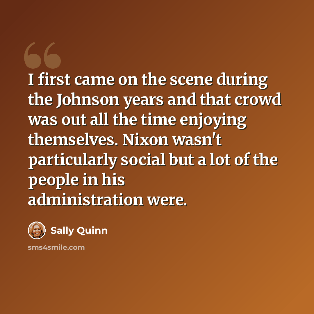 “I first came on the scene during the Johnson years and that crowd was out all the time enjoying themselves. Nixon wasn't particularly social but a lot of the people in his administration were.” quote by Sally Quinn