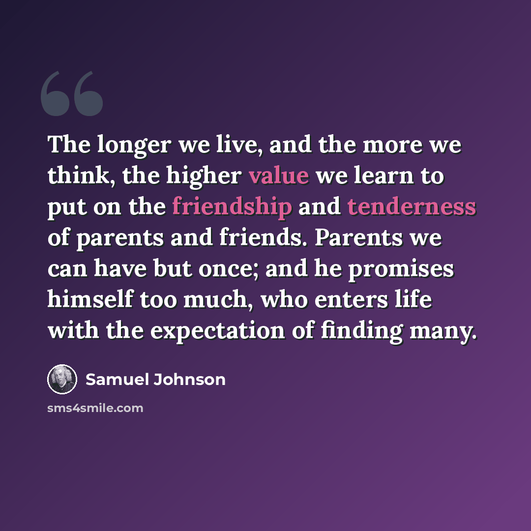 “The longer we live, and the more we think, the higher value we learn to put on the friendship and tenderness of parents and friends. Parents we can have but once; and he promises himself too much, who enters life with the expectation of finding many.” quote by Samuel Johnson