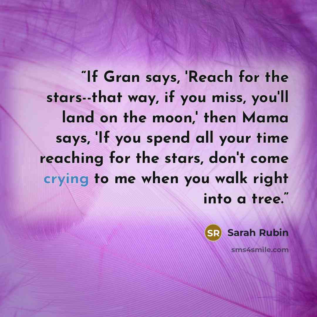 “If Gran says, 'Reach for the stars--that way, if you miss, you'll land on the moon,' then Mama says, 'If you spend all your time reaching for the stars, don't come crying to me when you walk right into a tree.” quote by Sarah Rubin