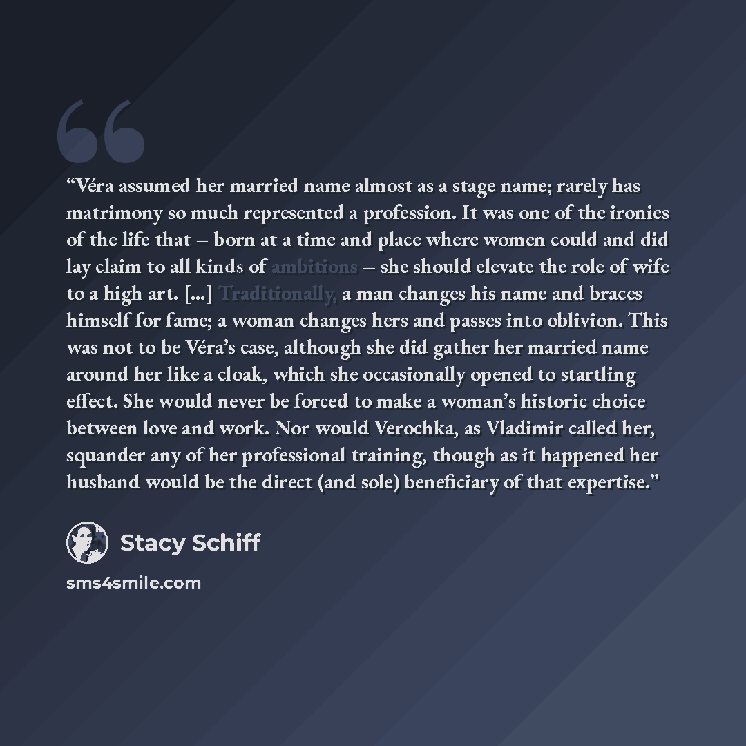 “Véra assumed her married name almost as a stage name; rarely has matrimony so much represented a profession. It was one of the ironies of the life that – born at a time and place where women could and did lay claim to all kinds of ambitions – she should elevate the role of wife to a high art. […]…” quote by Stacy Schiff