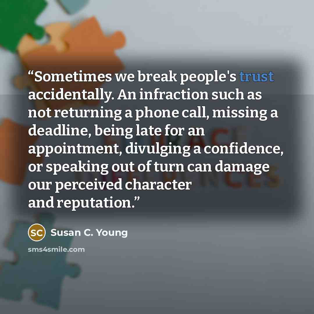 “Sometimes we break people's trust accidentally. An infraction such as not returning a phone call, missing a deadline, being late for an appointment, divulging a confidence, or speaking out of turn can damage our perceived character and reputation.” quote by Susan C. Young