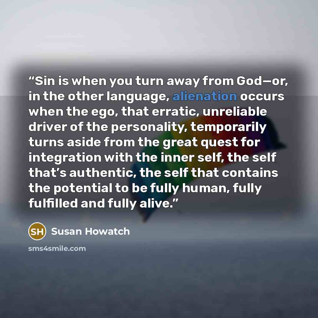 “Sin is when you turn away from God—or, in the other language, alienation occurs when the ego, that erratic, unreliable driver of the personality, temporarily turns aside from the great quest for integration with the inner self, the self that’s authentic, the self that contains the potential to be…” quote by Susan Howatch