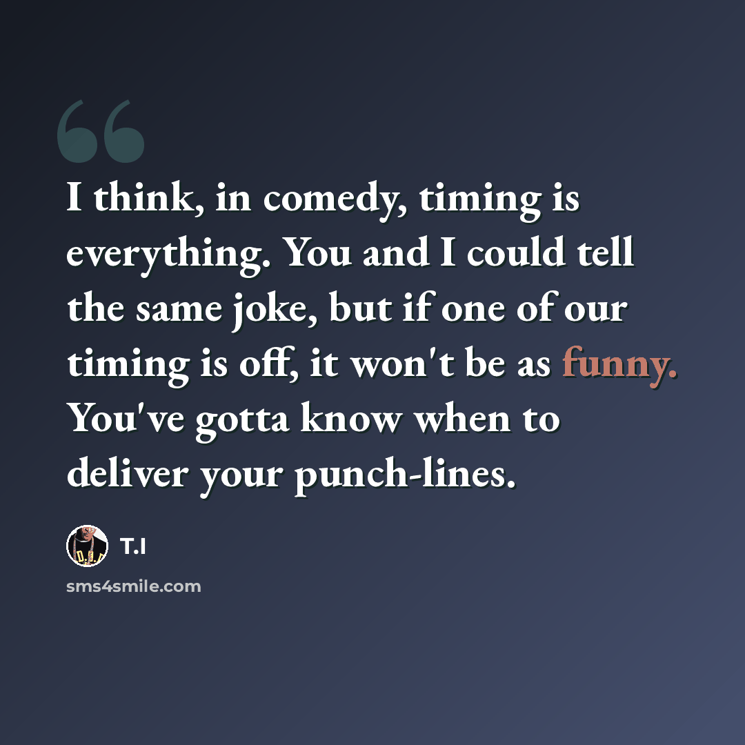 “I think, in comedy, timing is everything. You and I could tell the same joke, but if one of our timing is off, it won't be as funny. You've gotta know when to deliver your punch-lines.” quote by T.I