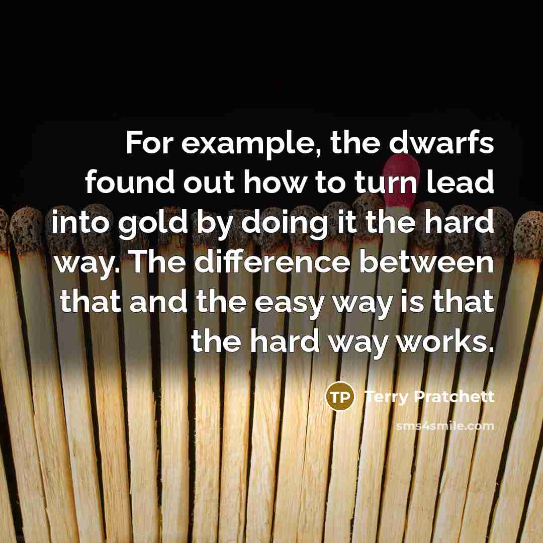 “For example, the dwarfs found out how to turn lead into gold by doing it the hard way. The difference between that and the easy way is that the hard way works.” quote by Terry Pratchett