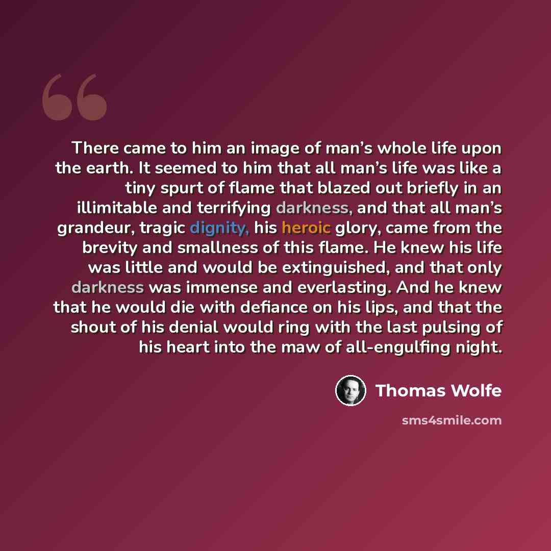 “There came to him an image of man’s whole life upon the earth. It seemed to him that all man’s life was like a tiny spurt of flame that blazed out briefly in an illimitable and terrifying darkness, and that all man’s grandeur, tragic dignity, his heroic glory, came from the brevity and smallness…” quote by Thomas Wolfe