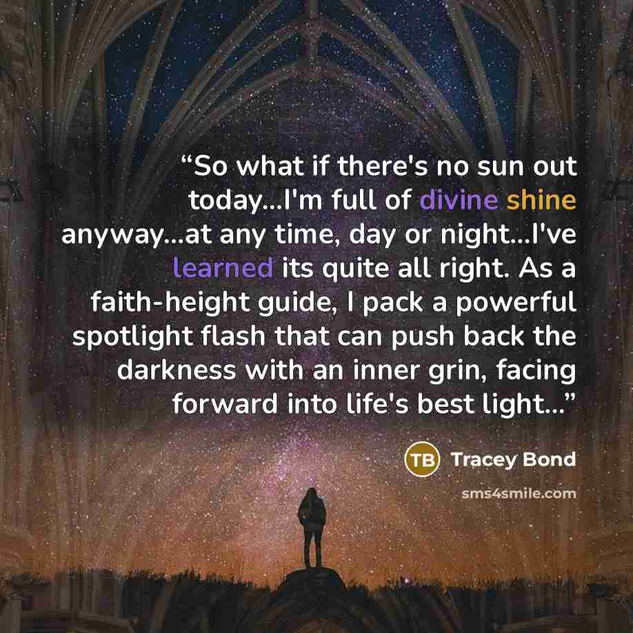 “So what if there's no sun out today...I'm full of divine shine anyway...at any time, day or night...I've learned its quite all right. As a faith-height guide, I pack a powerful spotlight flash that can push back the darkness with an inner grin, facing forward into life's best light...” quote by Tracey Bond