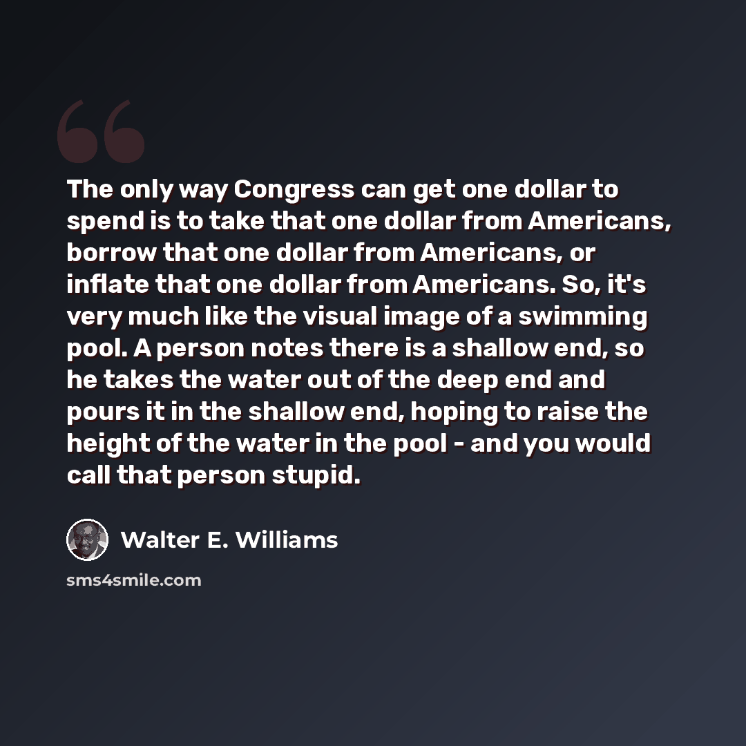 “The only way Congress can get one dollar to spend is to take that one dollar from Americans, borrow that one dollar from Americans, or inflate that one dollar from Americans. So, it's very much like the visual image of a swimming pool. A person notes there is a shallow end, so he takes the water…” quote by Walter E. Williams