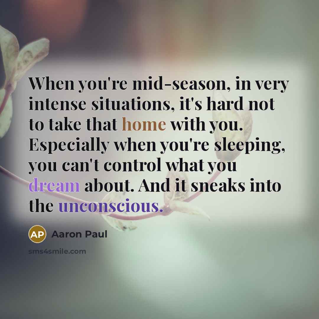 “When you're mid-season, in very intense situations, it's hard not to take that home with you. Especially when you're sleeping, you can't control what you dream about. And it sneaks into the unconscious.” quote by Aaron Paul