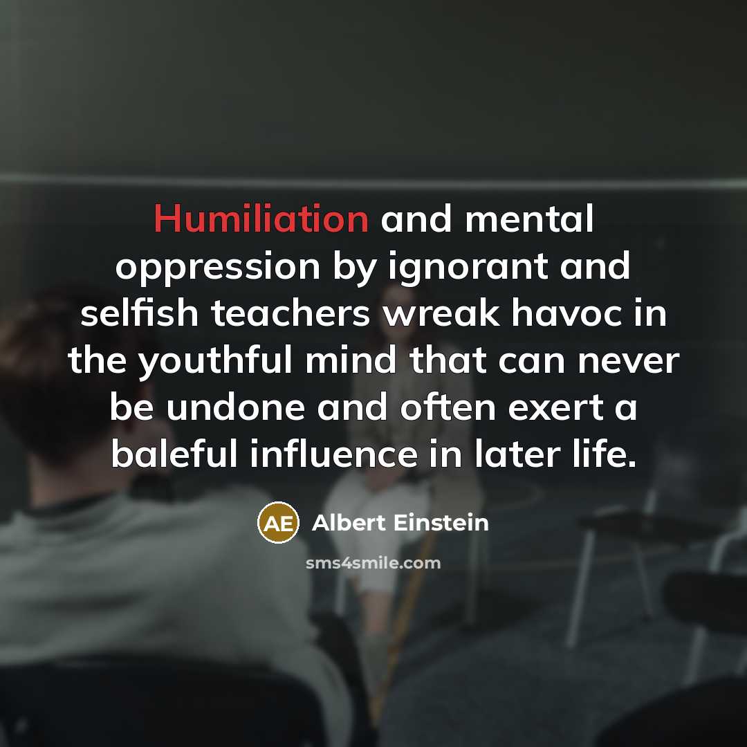 “Humiliation and mental oppression by ignorant and selfish teachers wreak havoc in the youthful mind that can never be undone and often exert a baleful influence in later life.” quote by Albert Einstein