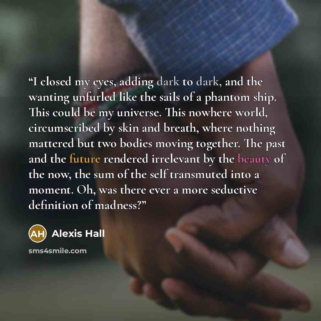 “I closed my eyes, adding dark to dark, and the wanting unfurled like the sails of a phantom ship. This could be my universe. This nowhere world, circumscribed by skin and breath, where nothing mattered but two bodies moving together. The past and the future rendered irrelevant by the beauty of the…” quote by Alexis Hall
