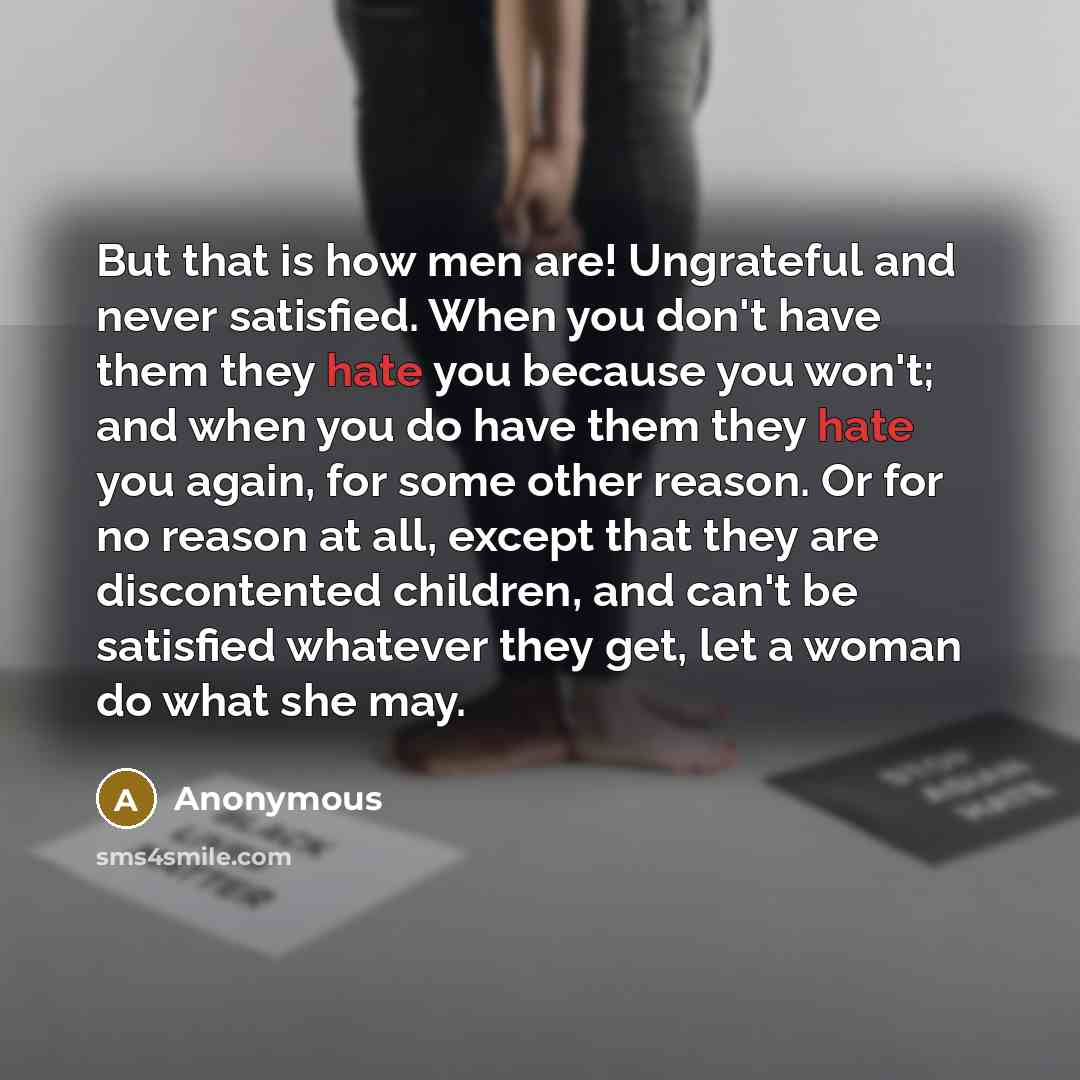 “But that is how men are! Ungrateful and never satisfied. When you don't have them they hate you because you won't; and when you do have them they hate you again, for some other reason. Or for no reason at all, except that they are discontented children, and can't be satisfied whatever they get…” quote by Anonymous