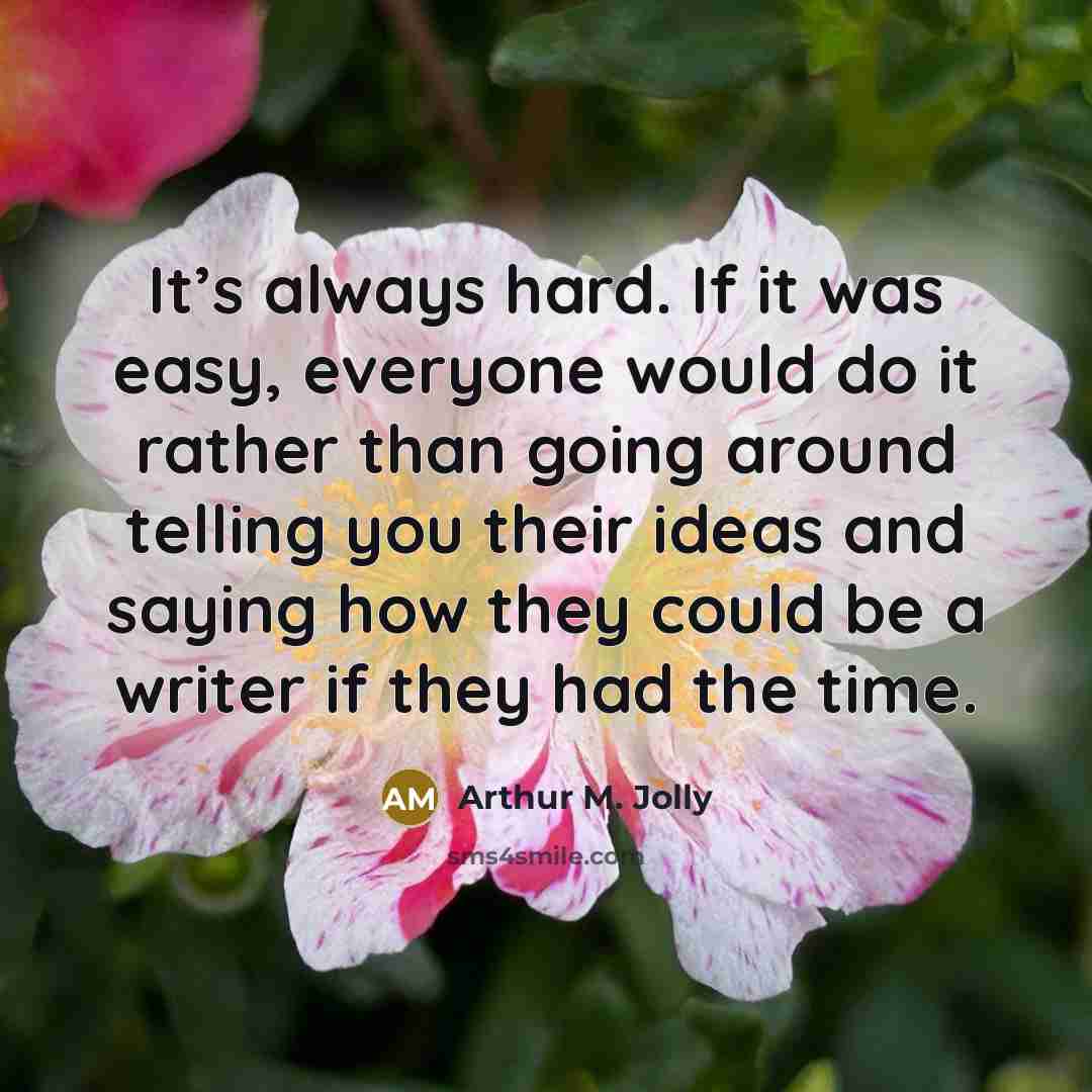 “It’s always hard. If it was easy, everyone would do it rather than going around telling you their ideas and saying how they could be a writer if they had the time.” quote by Arthur M. Jolly