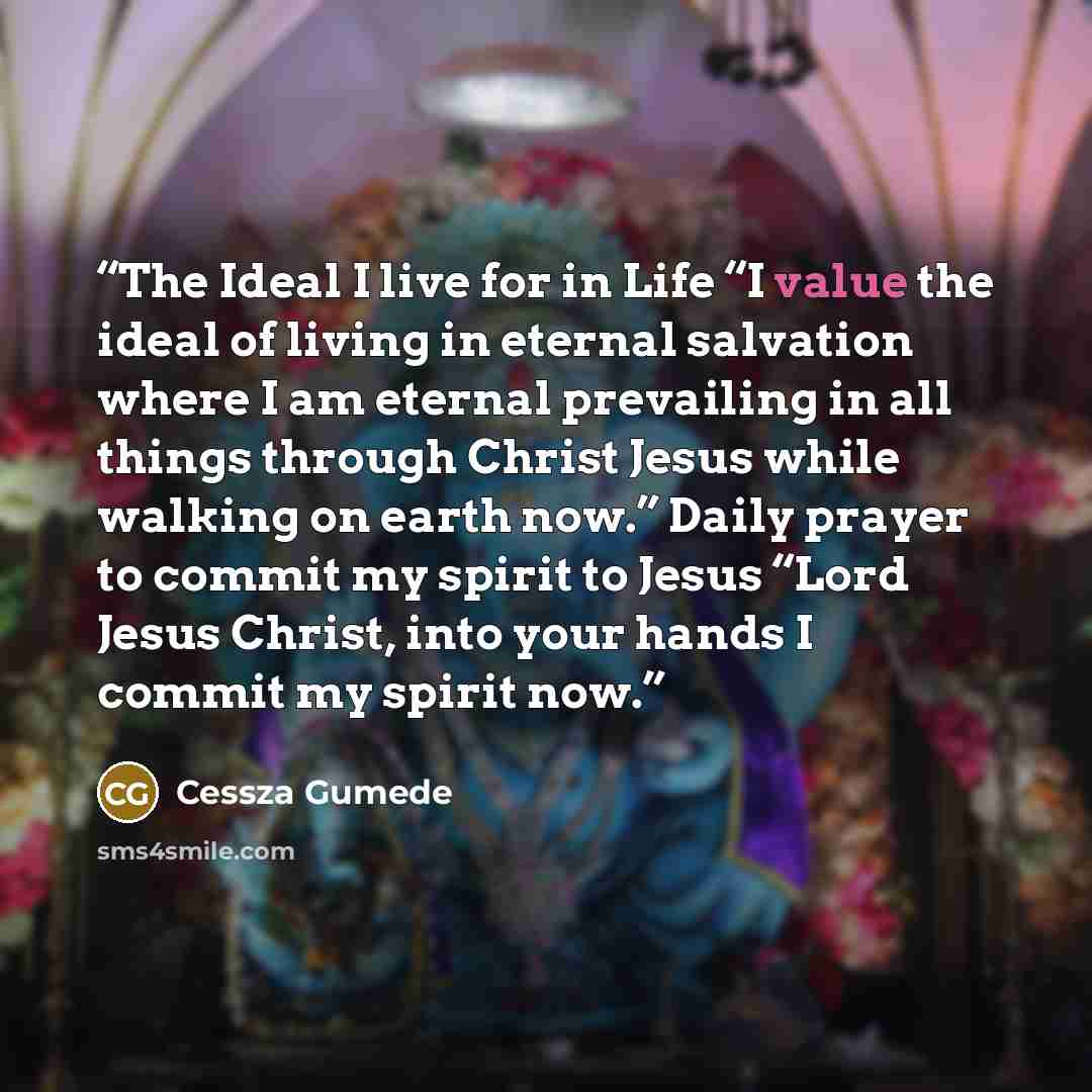 “The Ideal I live for in Life “I value the ideal of living in eternal salvation where I am eternal prevailing in all things through Christ Jesus while walking on earth now.” Daily prayer to commit my spirit to Jesus “Lord Jesus Christ, into your hands I commit my spirit now.” quote by Cessza Gumede