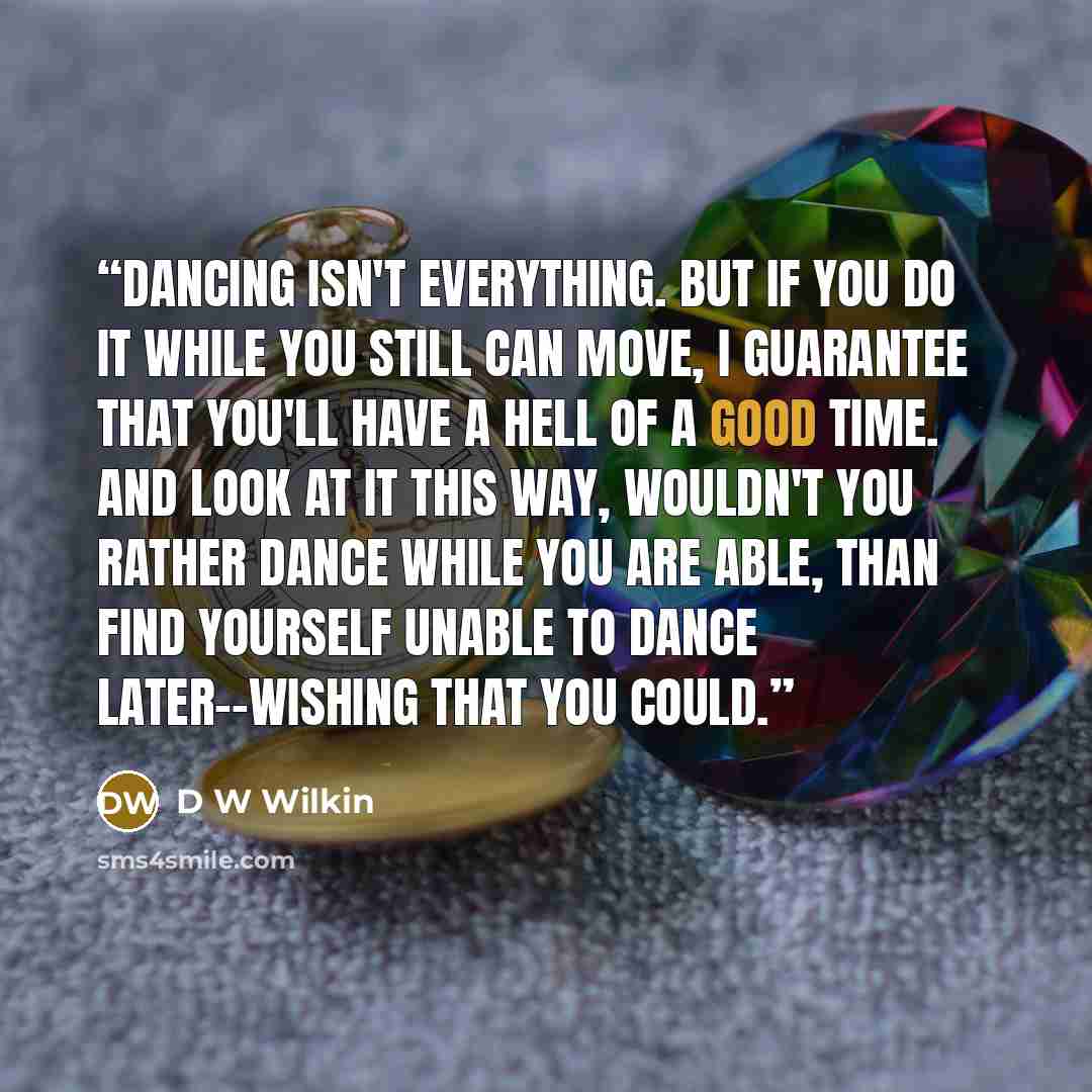 “Dancing isn't everything. But if you do it while you still can move, I guarantee that you'll have a hell of a good time. And look at it this way, wouldn't you rather dance while you are able, than find yourself unable to dance later--wishing that you could.” quote by D W Wilkin
