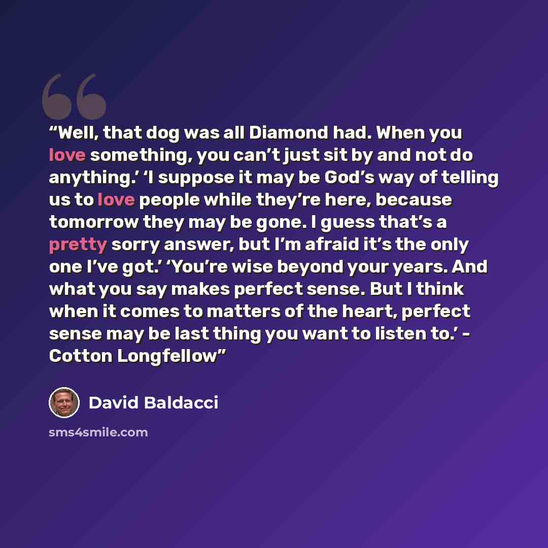 “Well, that dog was all Diamond had. When you love something, you can’t just sit by and not do anything.’ ‘I suppose it may be God’s way of telling us to love people while they’re here, because tomorrow they may be gone. I guess that’s a pretty sorry answer, but I’m afraid it’s the only one I’ve…” quote by David Baldacci