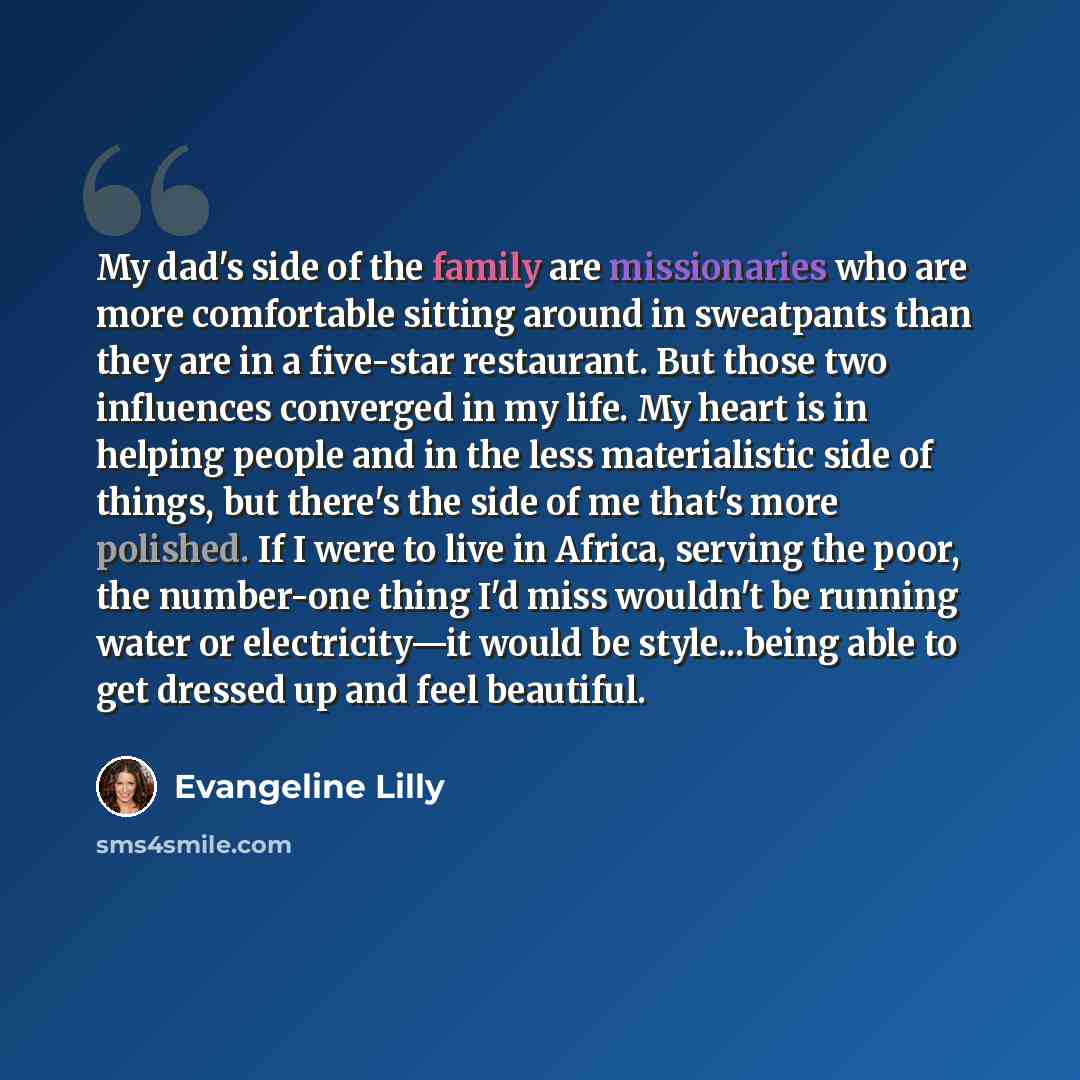 “My dad's side of the family are missionaries who are more comfortable sitting around in sweatpants than they are in a five-star restaurant. But those two influences converged in my life. My heart is in helping people and in the less materialistic side of things, but there's the side of me that's…” quote by Evangeline Lilly
