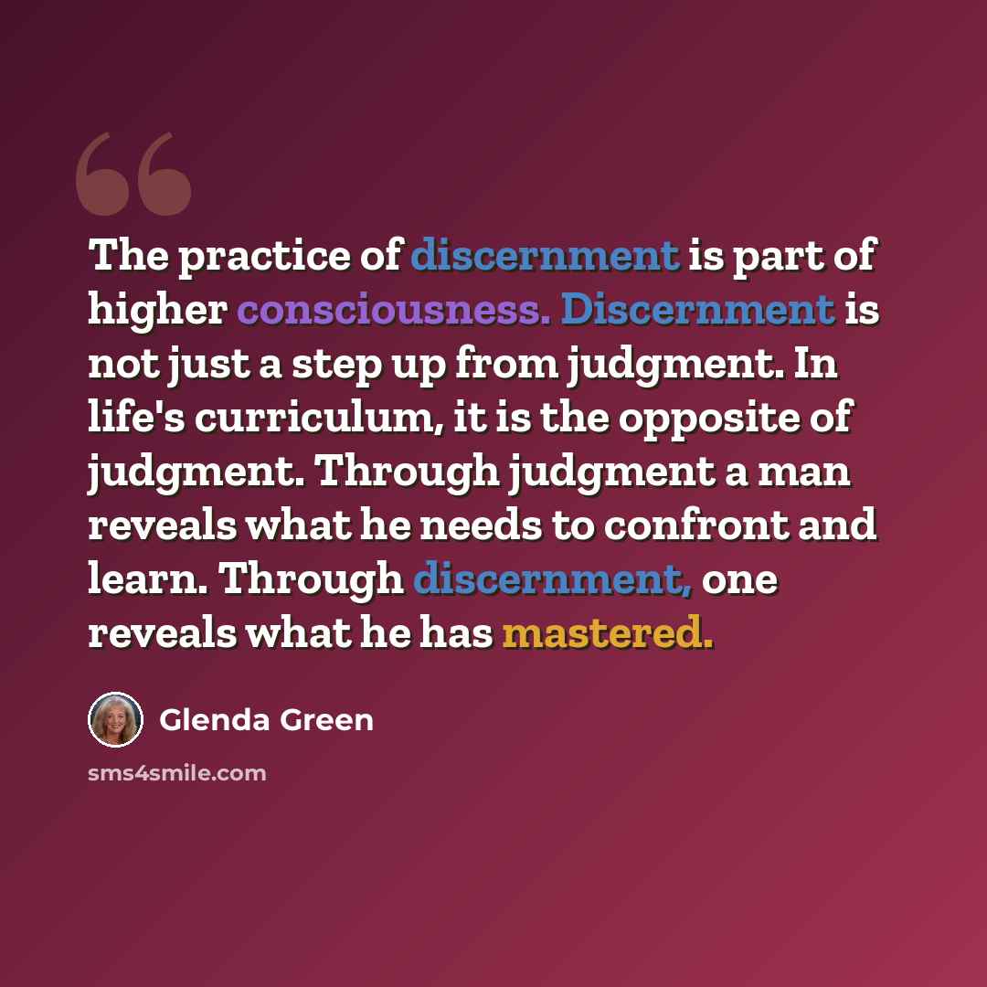 “The practice of discernment is part of higher consciousness. Discernment is not just a step up from judgment. In life's curriculum, it is the opposite of judgment. Through judgment a man reveals what he needs to confront and learn. Through discernment, one reveals what he has mastered.” quote by Glenda Green