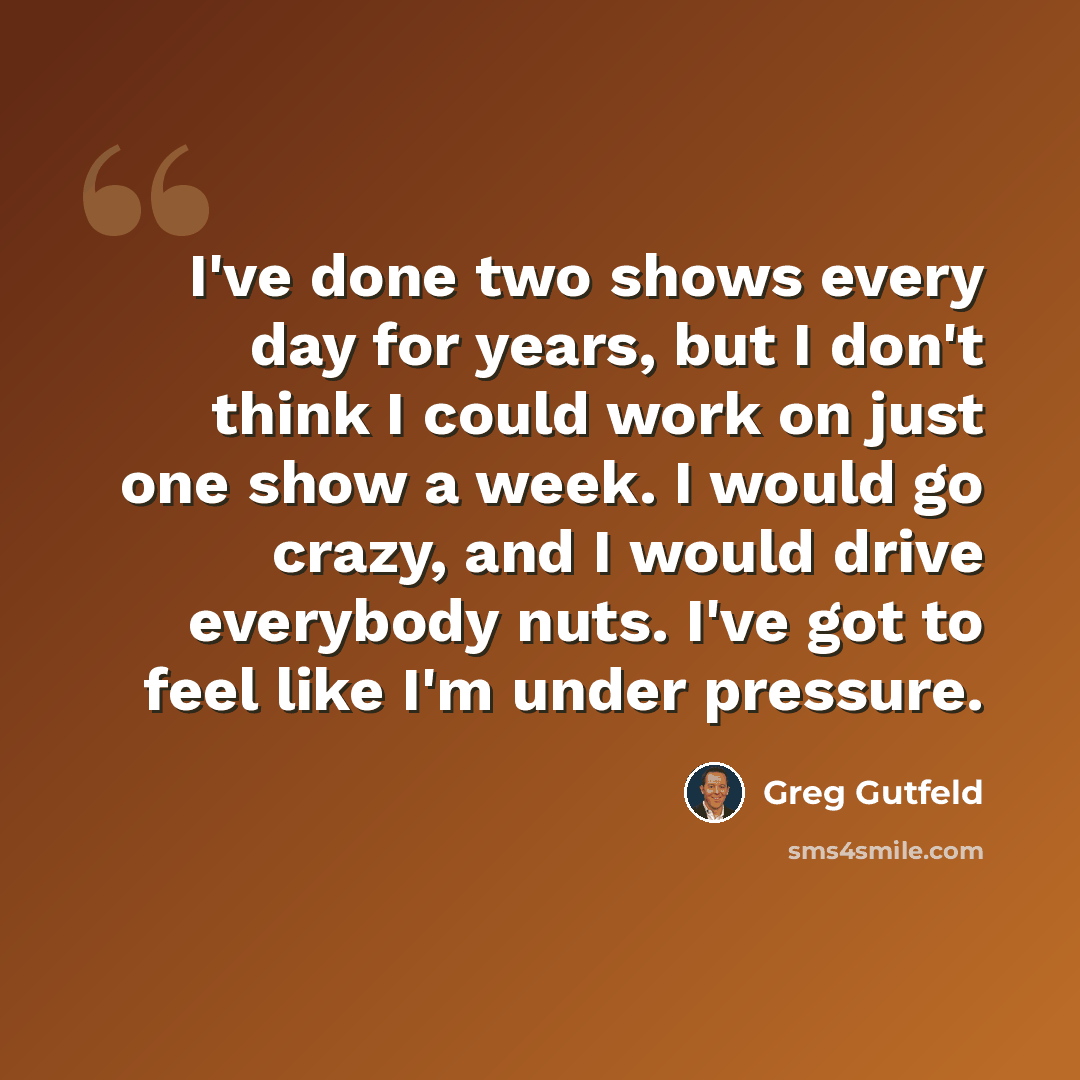 “I've done two shows every day for years, but I don't think I could work on just one show a week. I would go crazy, and I would drive everybody nuts. I've got to feel like I'm under pressure.” quote by Greg Gutfeld