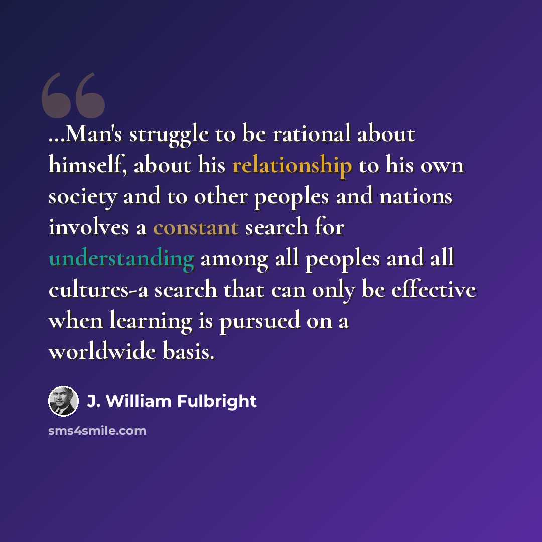 “…Man's struggle to be rational about himself, about his relationship to his own society and to other peoples and nations involves a constant search for understanding among all peoples and all cultures-a search that can only be effective when learning is pursued on a worldwide basis.” quote by J. William Fulbright
