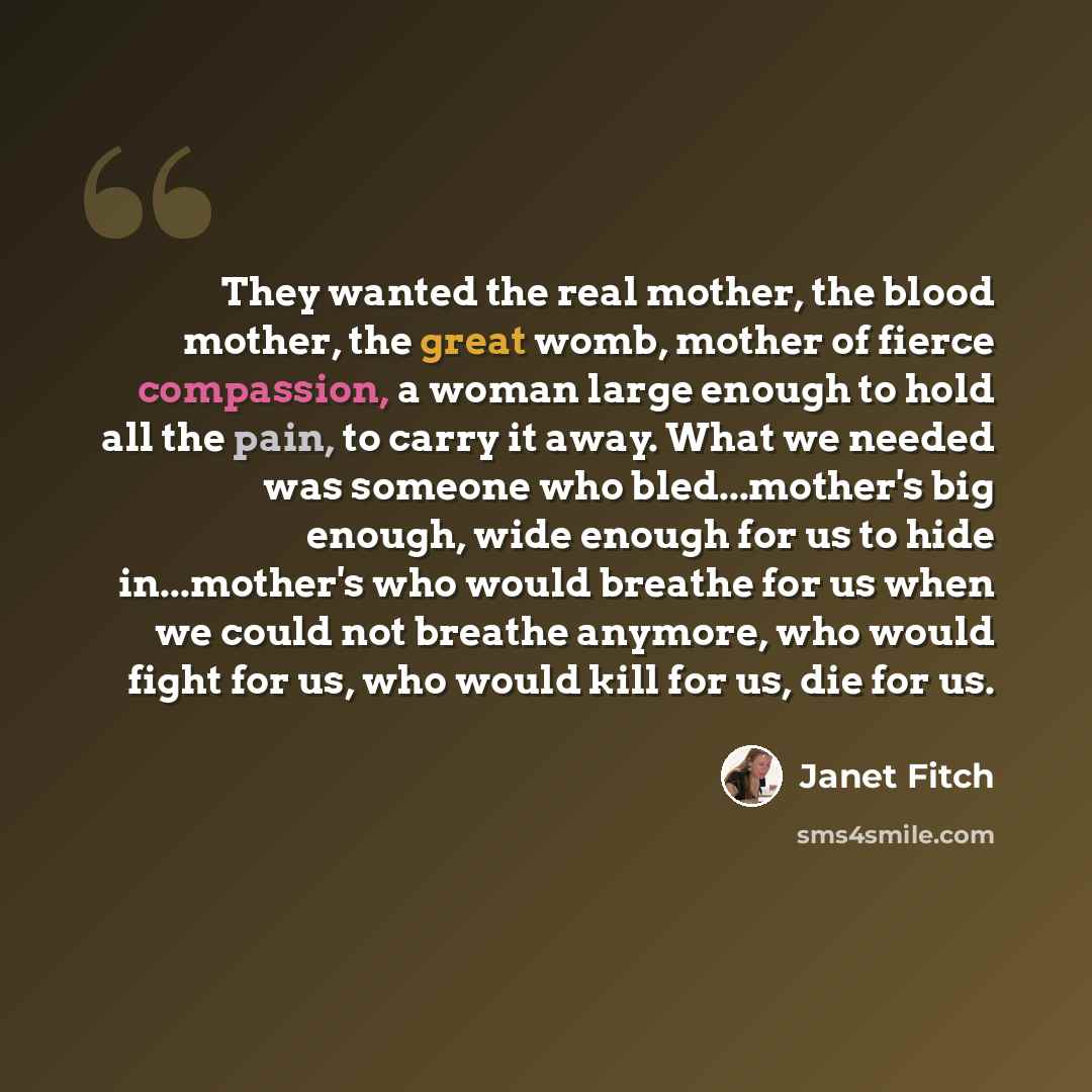 “They wanted the real mother, the blood mother, the great womb, mother of fierce compassion, a woman large enough to hold all the pain, to carry it away. What we needed was someone who bled...mother's big enough, wide enough for us to hide in...mother's who would breathe for us when we could not…” quote by Janet Fitch