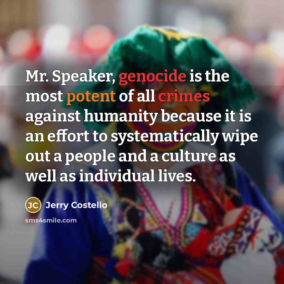 “Mr. Speaker, genocide is the most potent of all crimes against humanity because it is an effort to systematically wipe out a people and a culture as well as individual lives.” quote by Jerry Costello