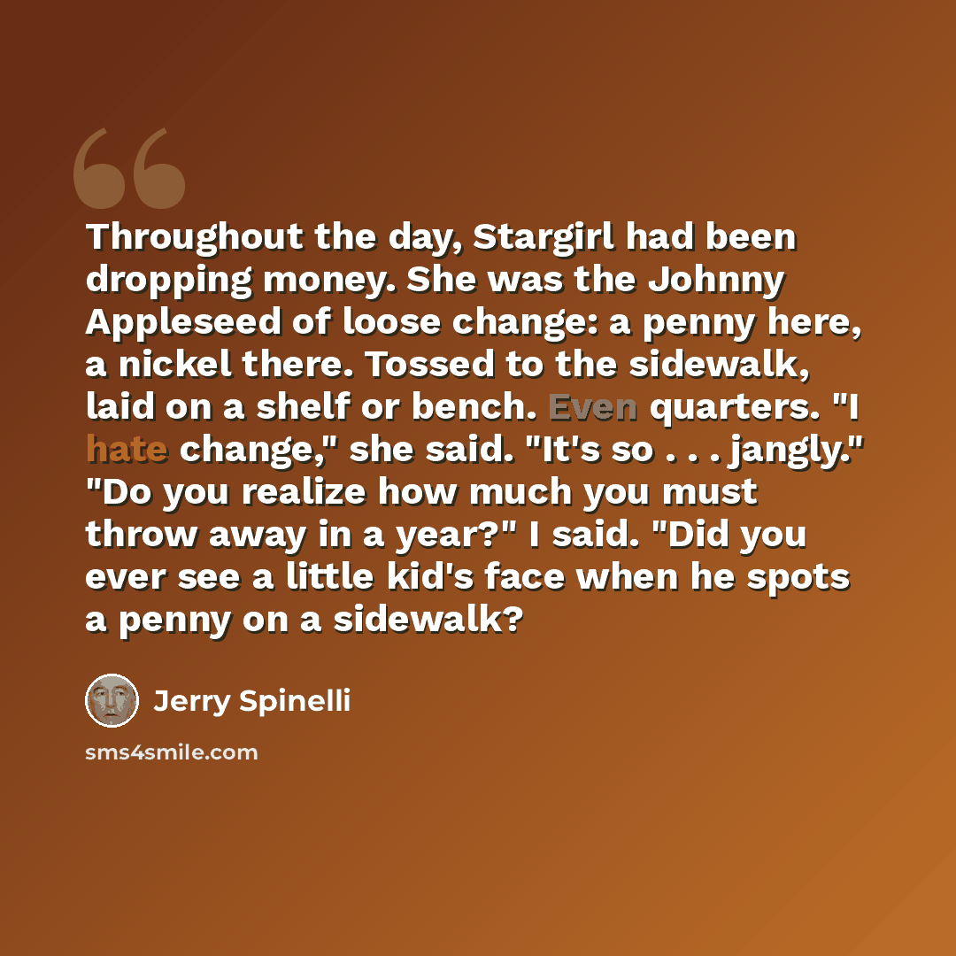 “Throughout the day, Stargirl had been dropping money. She was the Johnny Appleseed of loose change: a penny here, a nickel there. Tossed to the sidewalk, laid on a shelf or bench. Even quarters. "I hate change," she said. "It's so . . . jangly." "Do you realize how much you must throw away in a…” quote by Jerry Spinelli