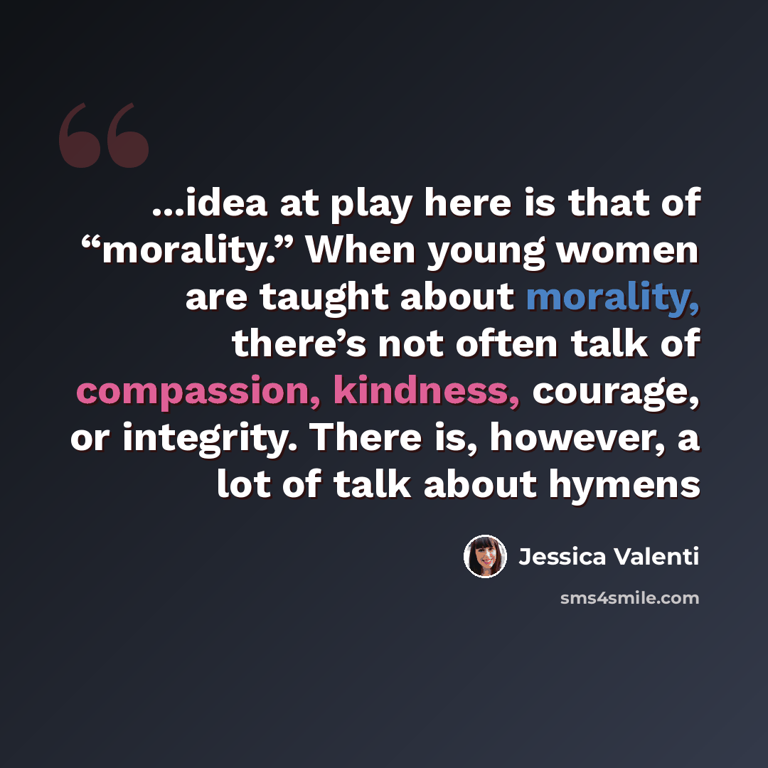 “...idea at play here is that of “morality.” When young women are taught about morality, there’s not often talk of compassion, kindness, courage, or integrity. There is, however, a lot of talk about hymens” quote by Jessica Valenti