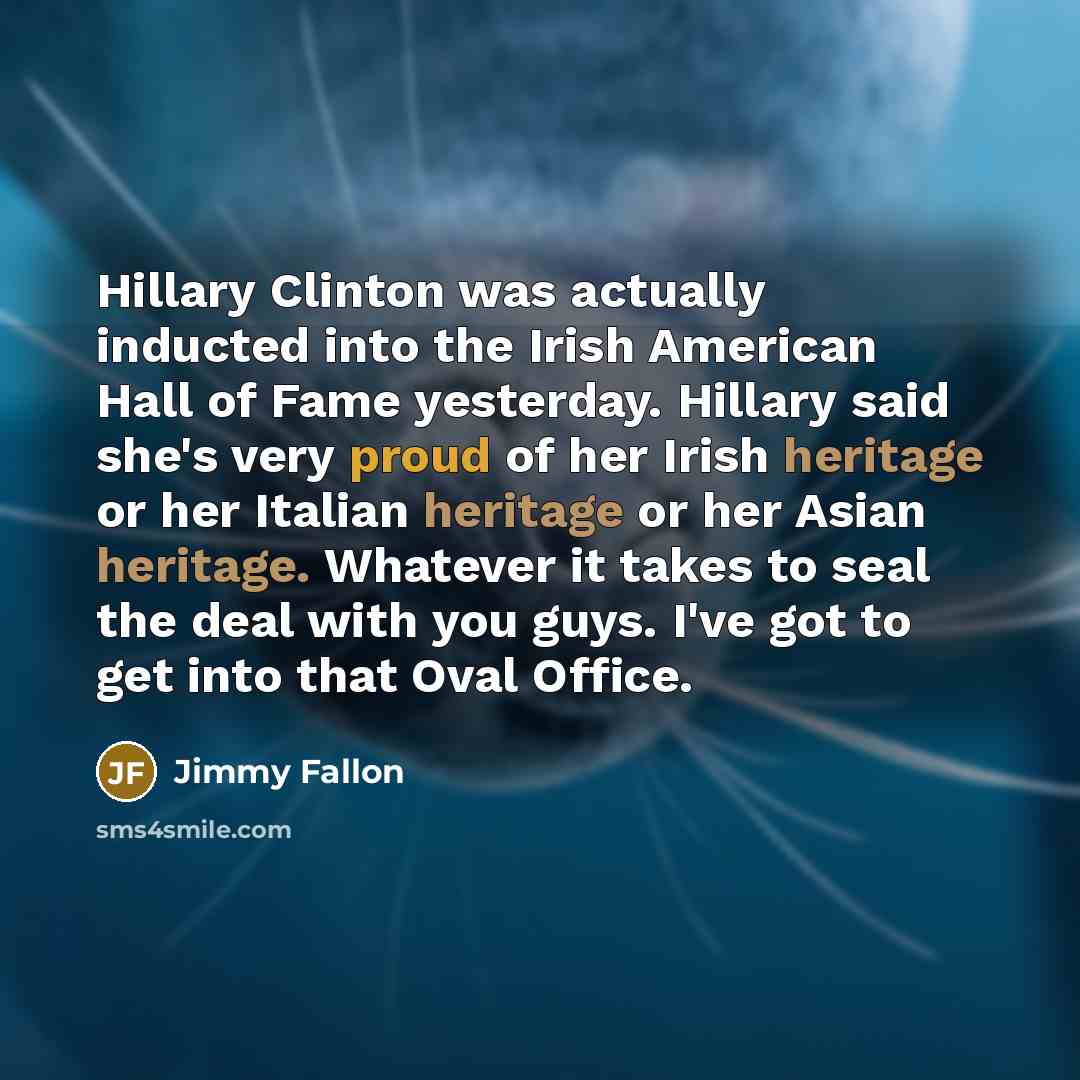 “Hillary Clinton was actually inducted into the Irish American Hall of Fame yesterday. Hillary said she's very proud of her Irish heritage or her Italian heritage or her Asian heritage. Whatever it takes to seal the deal with you guys. I've got to get into that Oval Office.” quote by Jimmy Fallon