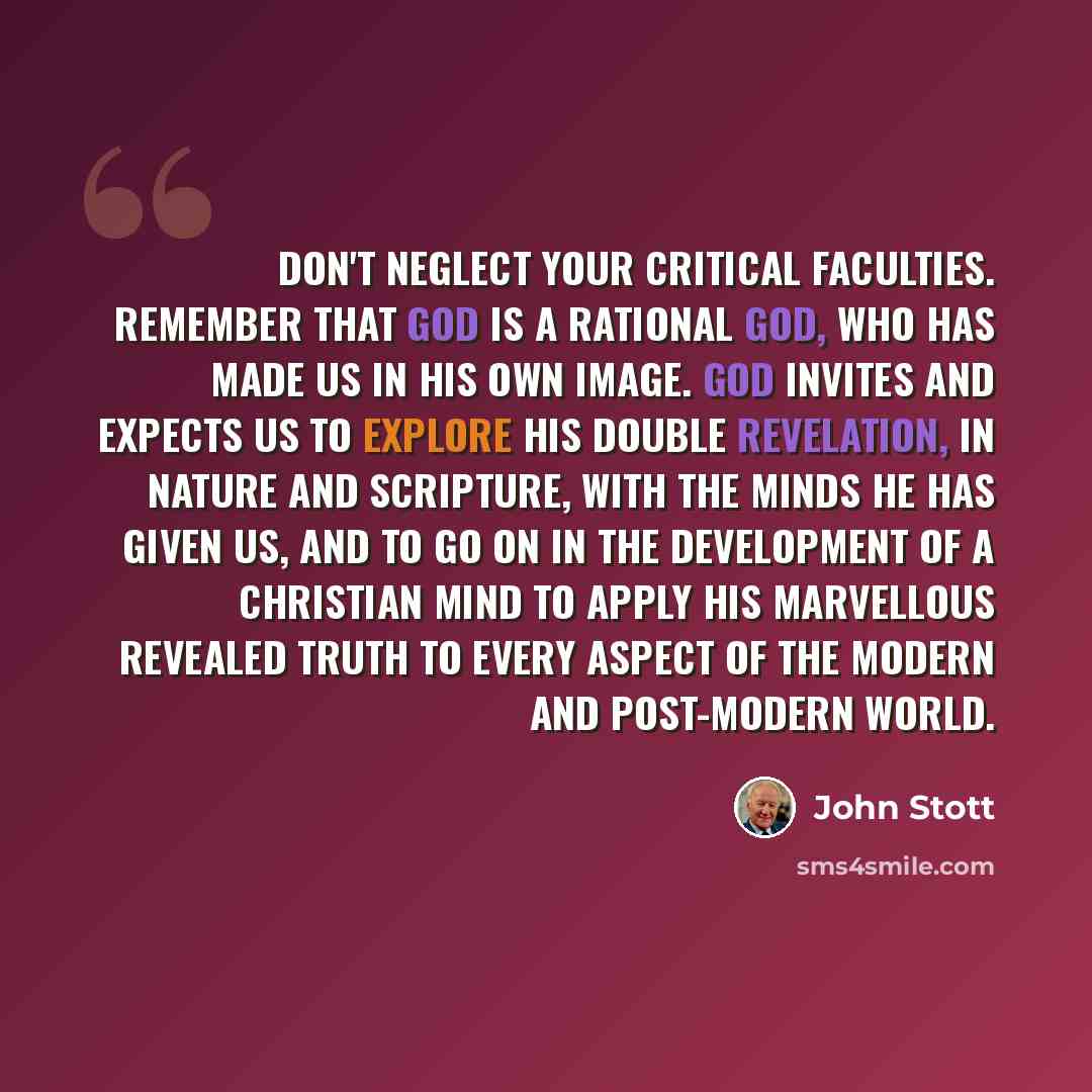 “Don't neglect your critical faculties. Remember that God is a rational God, who has made us in His own image. God invites and expects us to explore His double revelation, in nature and Scripture, with the minds He has given us, and to go on in the development of a Christian mind to apply His…” quote by John Stott