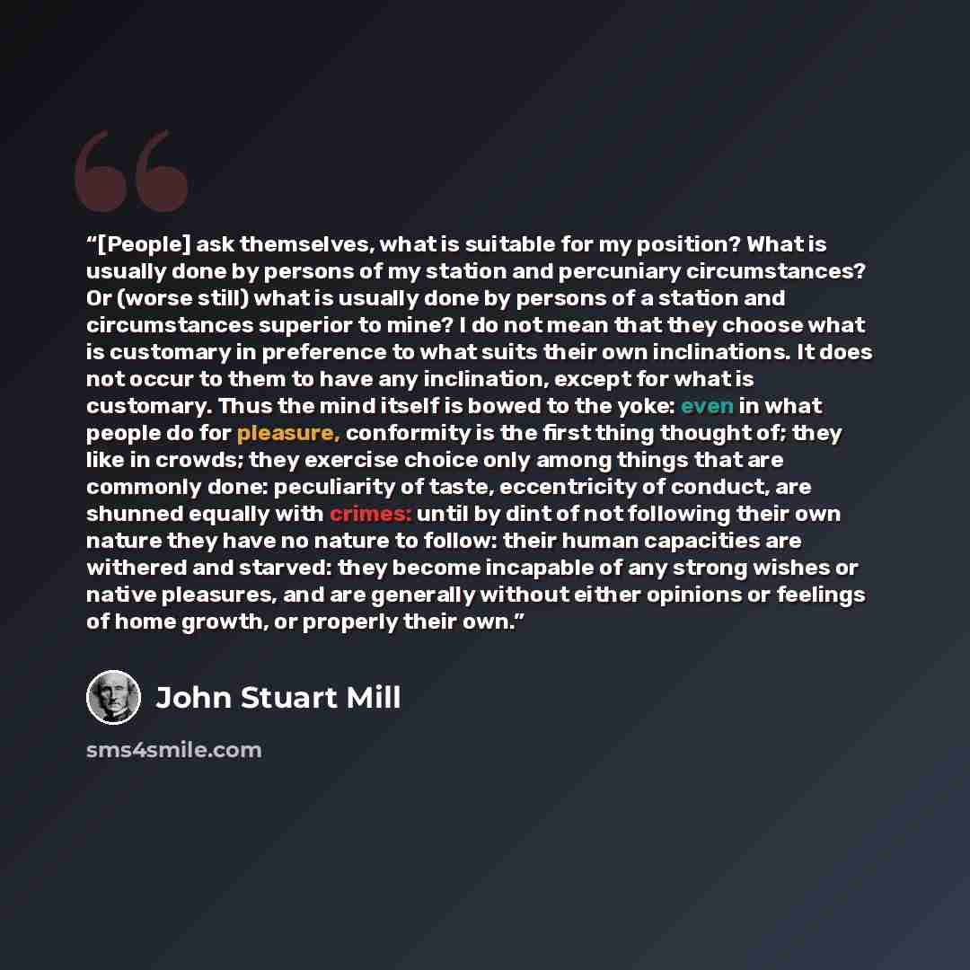 “[People] ask themselves, what is suitable for my position? What is usually done by persons of my station and percuniary circumstances? Or (worse still) what is usually done by persons of a station and circumstances superior to mine? I do not mean that they choose what is customary in preference to…” quote by John Stuart Mill