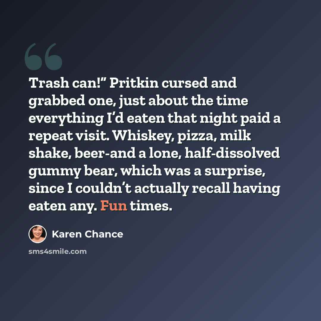 “Trash can!” Pritkin cursed and grabbed one, just about the time everything I’d eaten that night paid a repeat visit. Whiskey, pizza, milk shake, beer-and a lone, half-dissolved gummy bear, which was a surprise, since I couldn’t actually recall having eaten any. Fun times.” quote by Karen Chance
