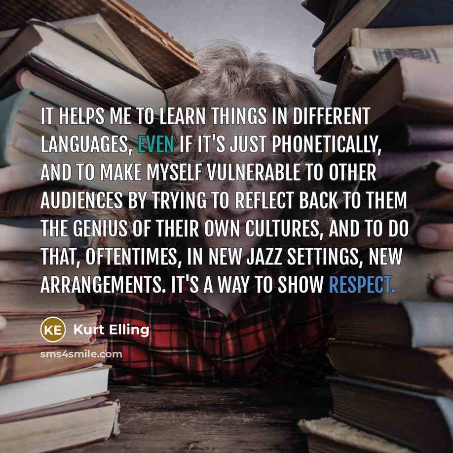 “It helps me to learn things in different languages, even if it's just phonetically, and to make myself vulnerable to other audiences by trying to reflect back to them the genius of their own cultures, and to do that, oftentimes, in new jazz settings, new arrangements. It's a way to show respect.” quote by Kurt Elling