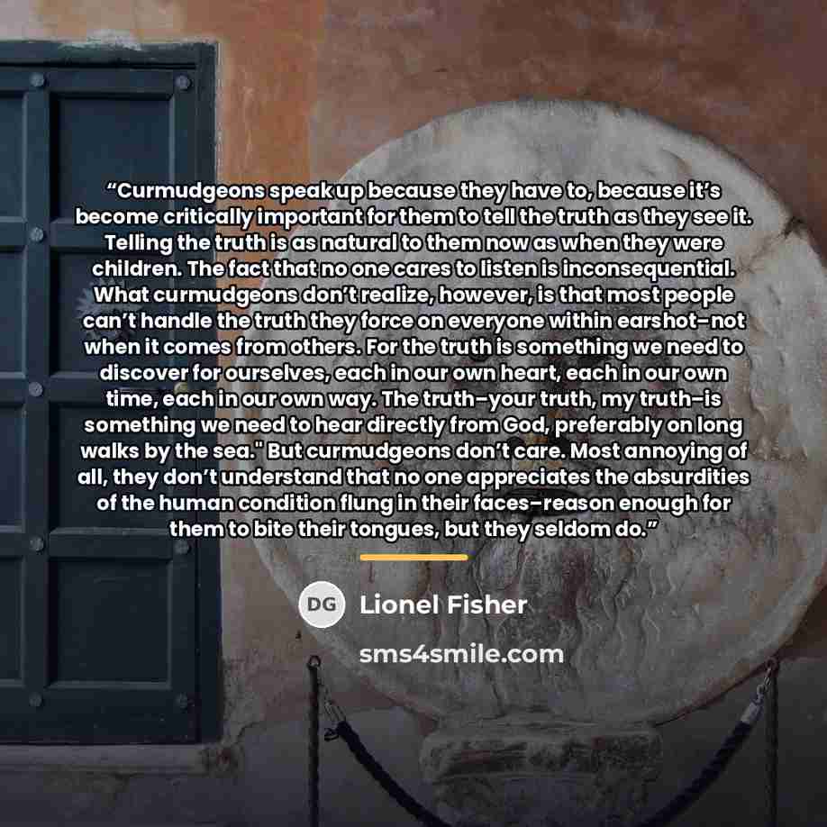 “Curmudgeons speak up because they have to, because it’s become critically important for them to tell the truth as they see it. Telling the truth is as natural to them now as when they were children. The fact that no one cares to listen is inconsequential. What curmudgeons don’t realize, however…” quote by Lionel Fisher