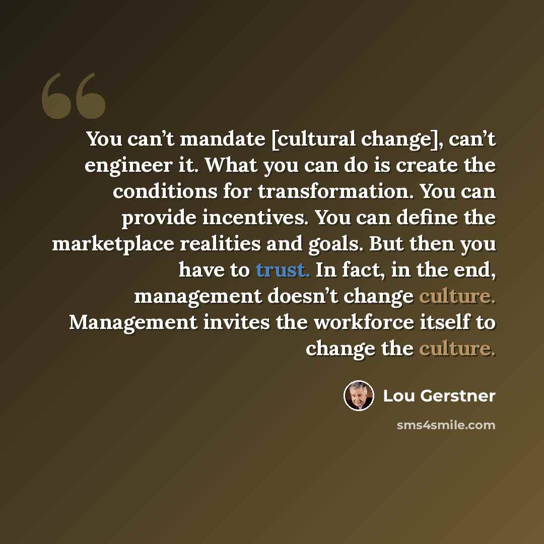 “You can’t mandate [cultural change], can’t engineer it. What you can do is create the conditions for transformation. You can provide incentives. You can define the marketplace realities and goals. But then you have to trust. In fact, in the end, management doesn’t change culture. Management…” quote by Lou Gerstner