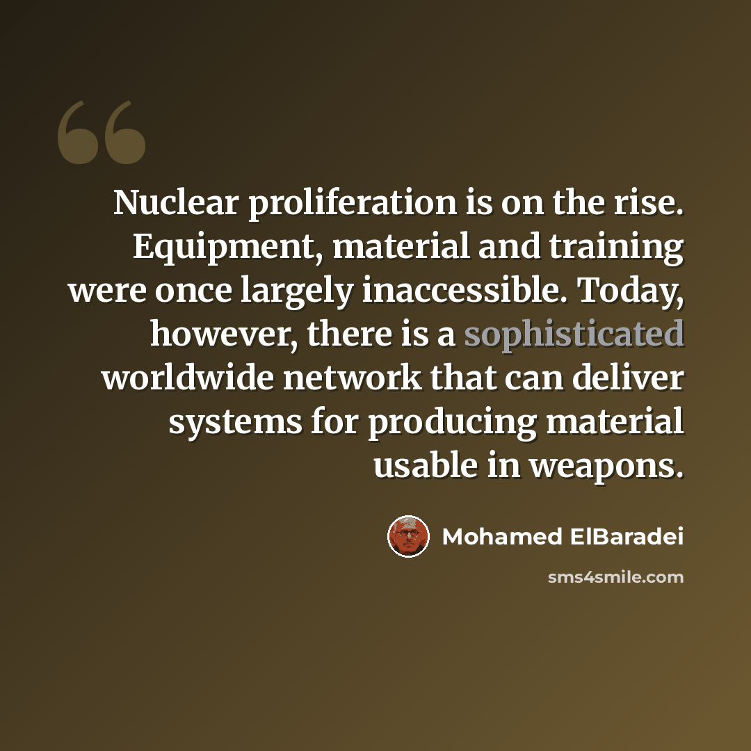 “Nuclear proliferation is on the rise. Equipment, material and training were once largely inaccessible. Today, however, there is a sophisticated worldwide network that can deliver systems for producing material usable in weapons.” quote by Mohamed ElBaradei