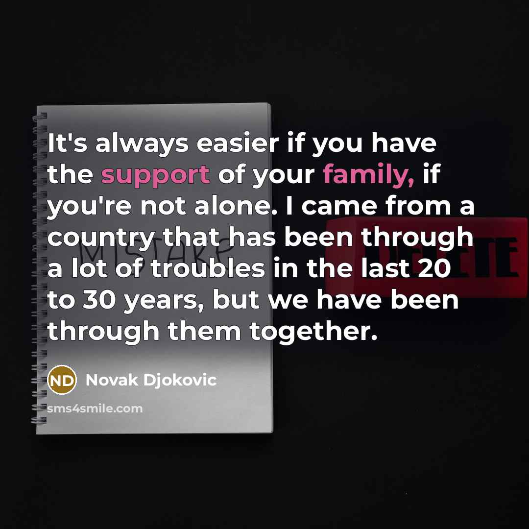 “It's always easier if you have the support of your family, if you're not alone. I came from a country that has been through a lot of troubles in the last 20 to 30 years, but we have been through them together.” quote by Novak Djokovic
