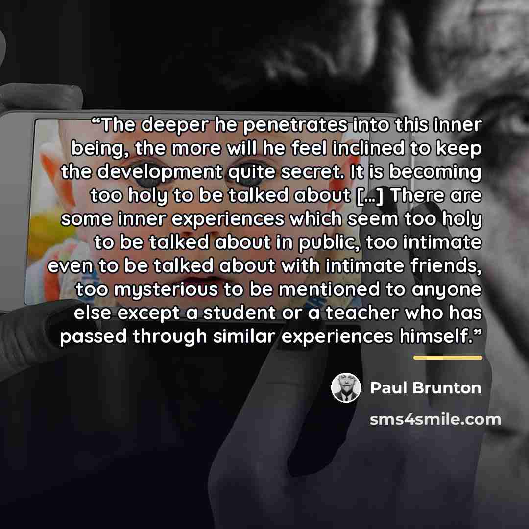 “The deeper he penetrates into this inner being, the more will he feel inclined to keep the development quite secret. It is becoming too holy to be talked about […] There are some inner experiences which seem too holy to be talked about in public, too intimate even to be talked about with intimate…” quote by Paul Brunton