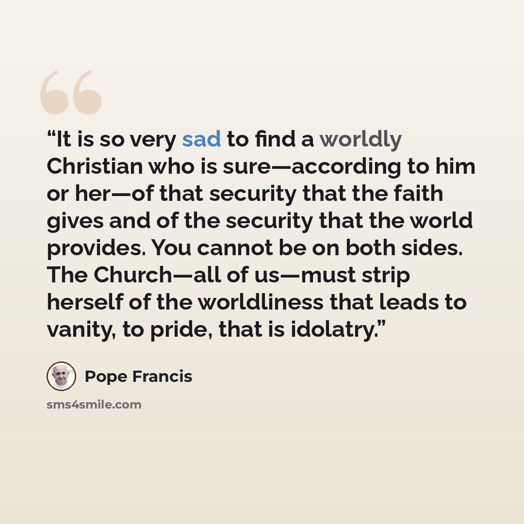 “It is so very sad to find a worldly Christian who is sure—according to him or her—of that security that the faith gives and of the security that the world provides. You cannot be on both sides. The Church—all of us—must strip herself of the worldliness that leads to vanity, to pride, that is…” quote by Pope Francis