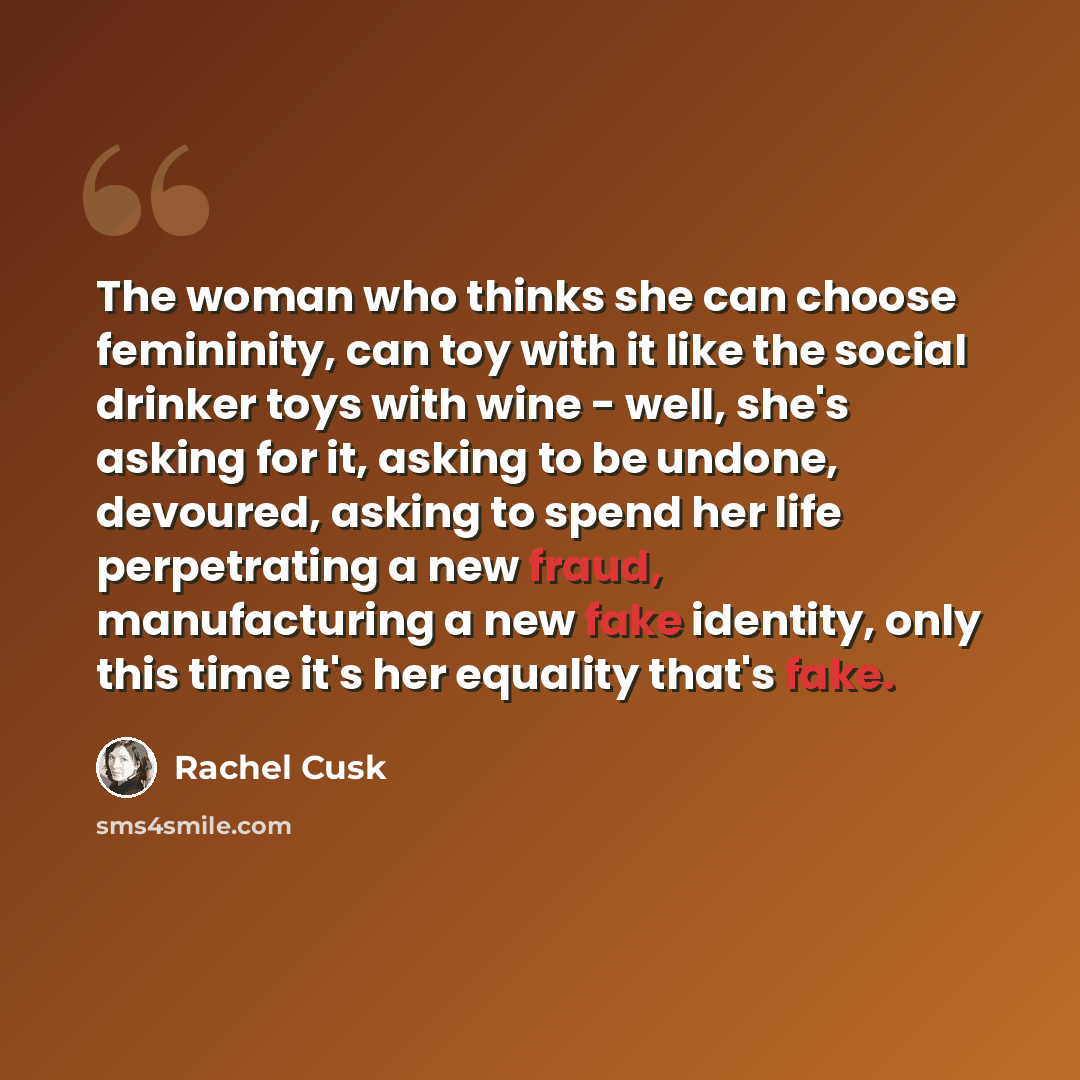 “The woman who thinks she can choose femininity, can toy with it like the social drinker toys with wine - well, she's asking for it, asking to be undone, devoured, asking to spend her life perpetrating a new fraud, manufacturing a new fake identity, only this time it's her equality that's fake.” quote by Rachel Cusk