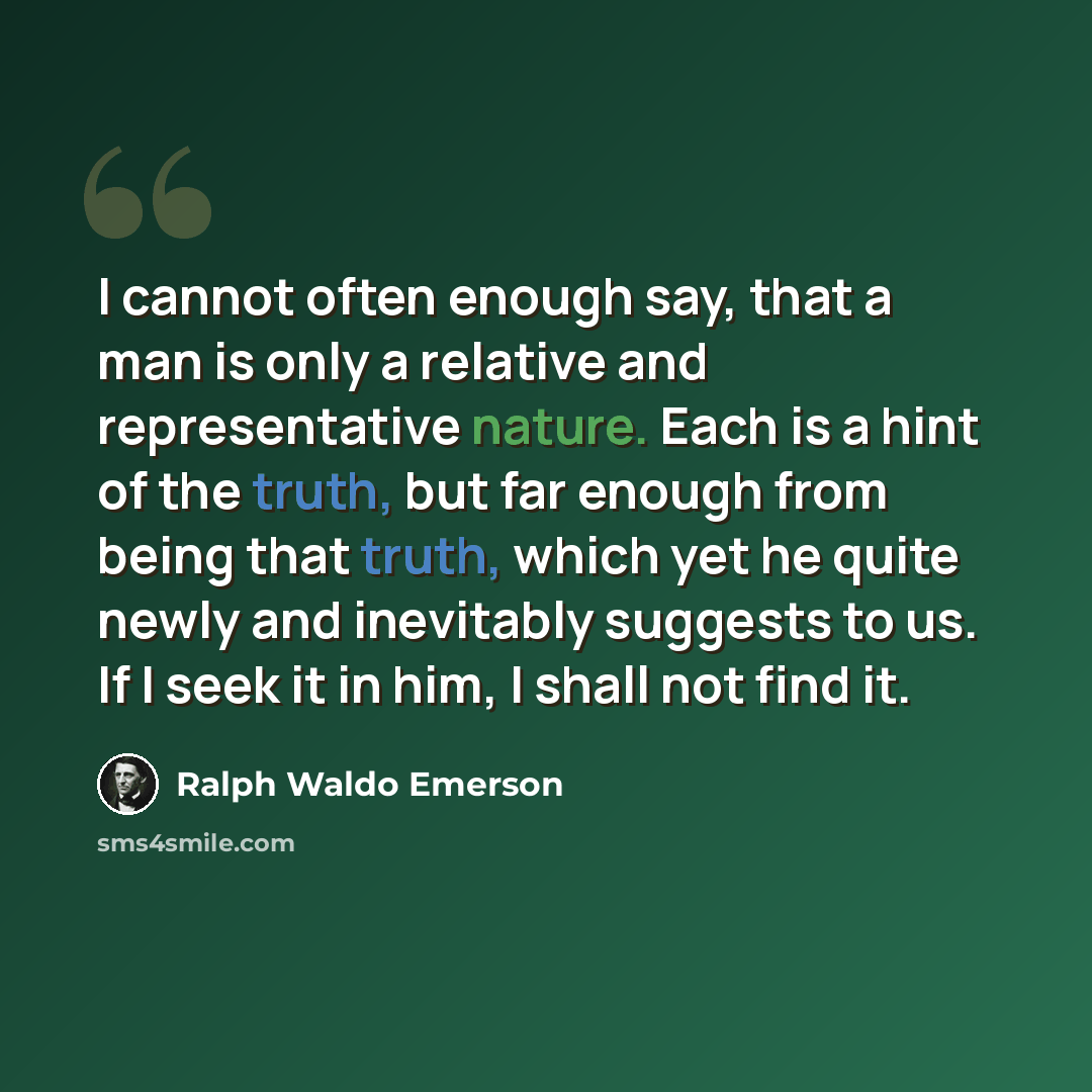 “I cannot often enough say, that a man is only a relative and representative nature. Each is a hint of the truth, but far enough from being that truth, which yet he quite newly and inevitably suggests to us. If I seek it in him, I shall not find it.” quote by Ralph Waldo Emerson