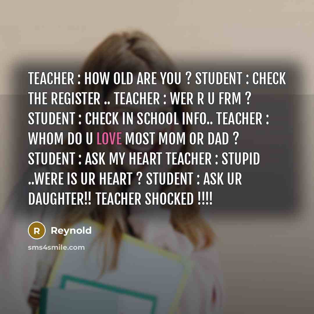 “Teacher : How Old are You ? Student : Check the Register .. Teacher : wer r u frm ? Student : Check in school Info.. Teacher : Whom do u love most Mom or Dad ? Student : Ask My Heart Teacher : stupid ..were is ur Heart ? Student : Ask Ur daughter!! Teacher shocked !!!!” quote by Reynold
