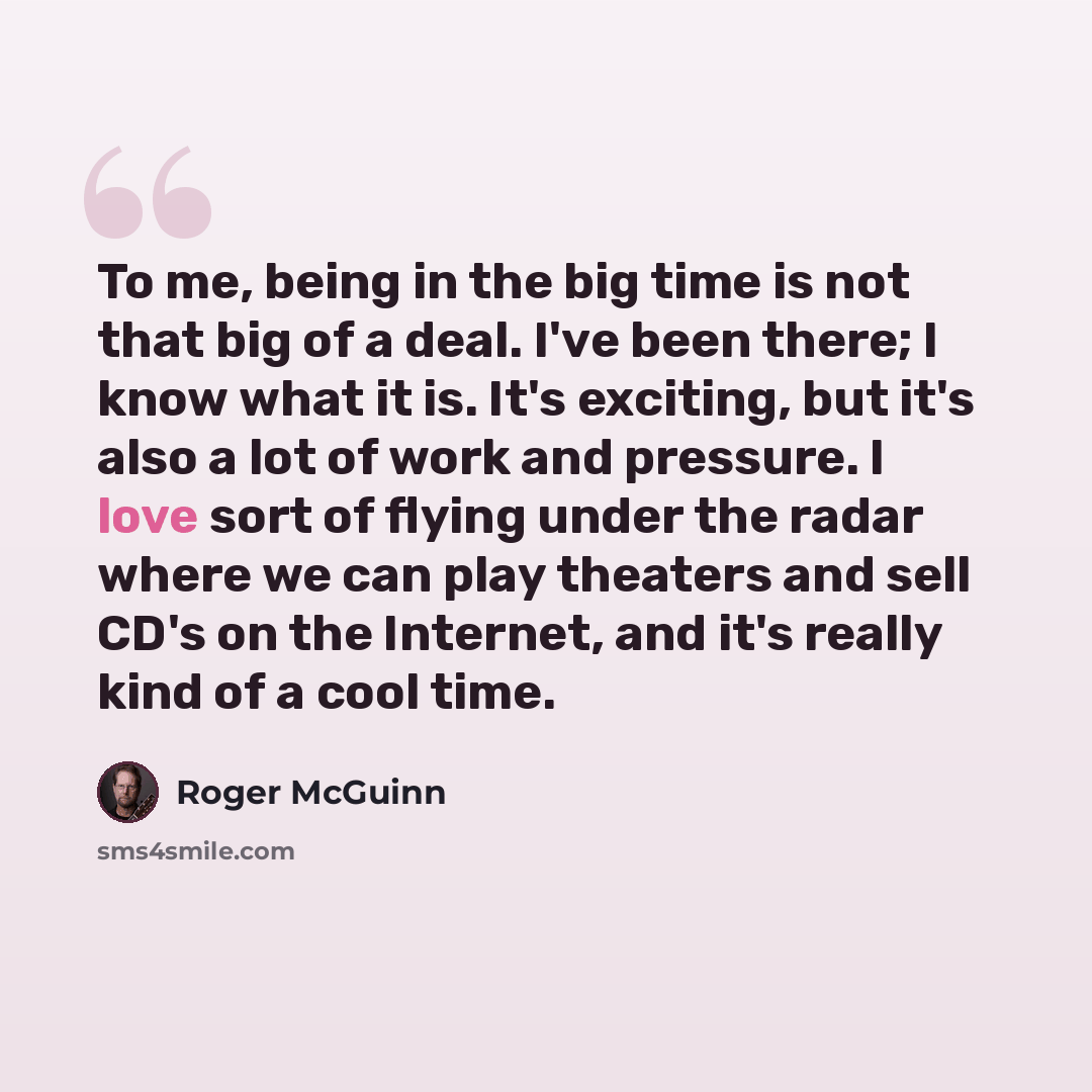 “To me, being in the big time is not that big of a deal. I've been there; I know what it is. It's exciting, but it's also a lot of work and pressure. I love sort of flying under the radar where we can play theaters and sell CD's on the Internet, and it's really kind of a cool time.” quote by Roger McGuinn