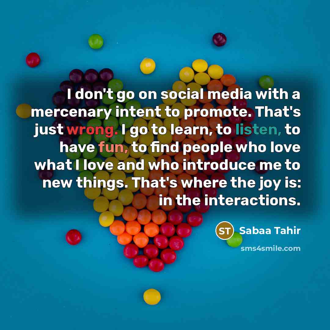 “I don't go on social media with a mercenary intent to promote. That's just wrong. I go to learn, to listen, to have fun, to find people who love what I love and who introduce me to new things. That's where the joy is: in the interactions.” quote by Sabaa Tahir