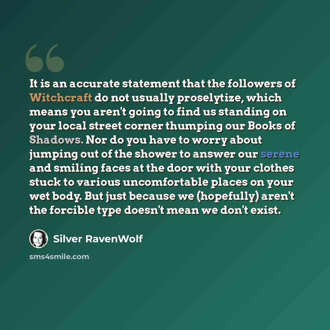 “It is an accurate statement that the followers of Witchcraft do not usually proselytize, which means you aren't going to find us standing on your local street corner thumping our Books of Shadows. Nor do you have to worry about jumping out of the shower to answer our serene and smiling faces at…” quote by Silver RavenWolf