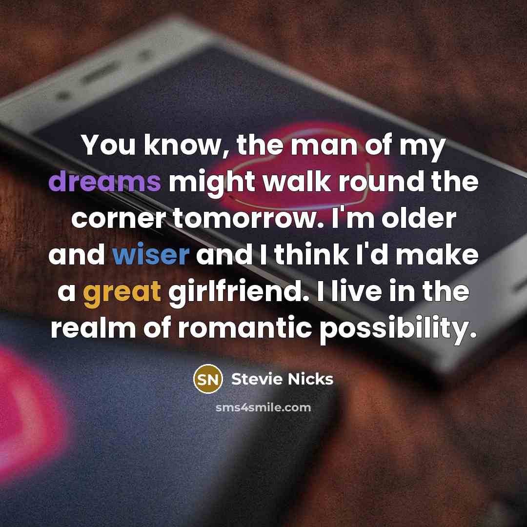 “You know, the man of my dreams might walk round the corner tomorrow. I'm older and wiser and I think I'd make a great girlfriend. I live in the realm of romantic possibility.” quote by Stevie Nicks